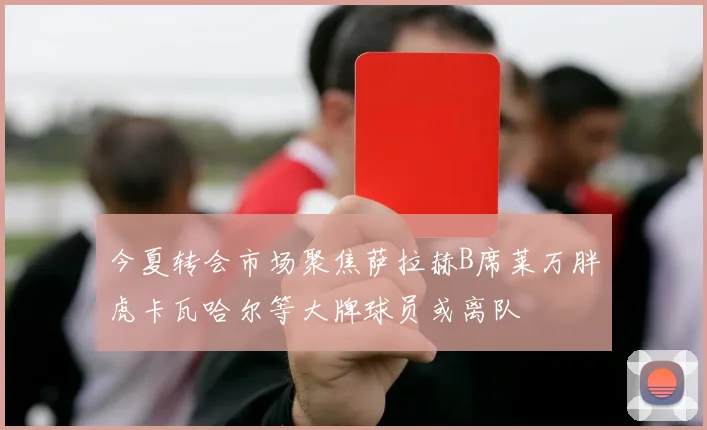 今夏转会市场聚焦萨拉赫B席莱万胖虎卡瓦哈尔等大牌球员或离队