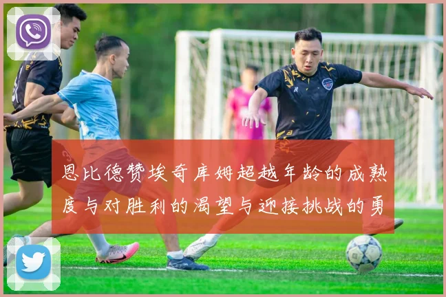 恩比德赞埃奇库姆超越年龄的成熟度与对胜利的渴望与迎接挑战的勇气