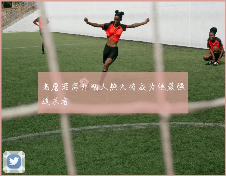 老詹若离开湖人热火将成为他最强追求者