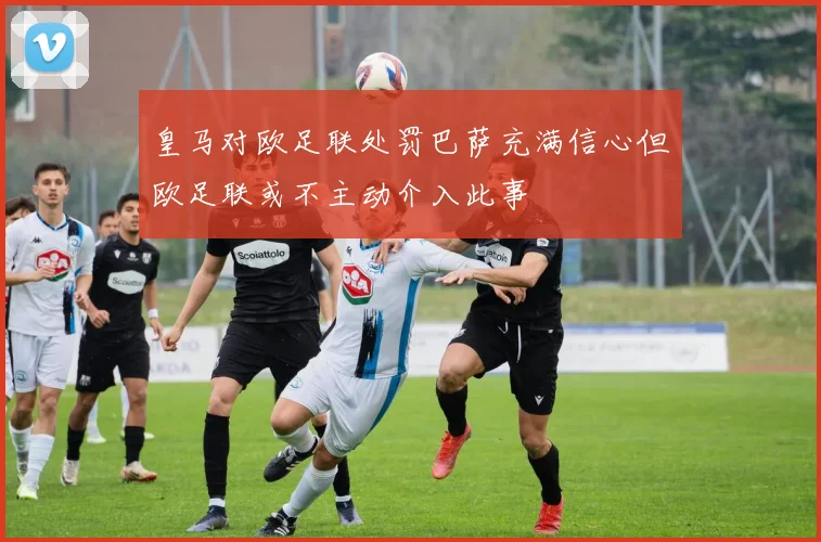 皇马对欧足联处罚巴萨充满信心但欧足联或不主动介入此事