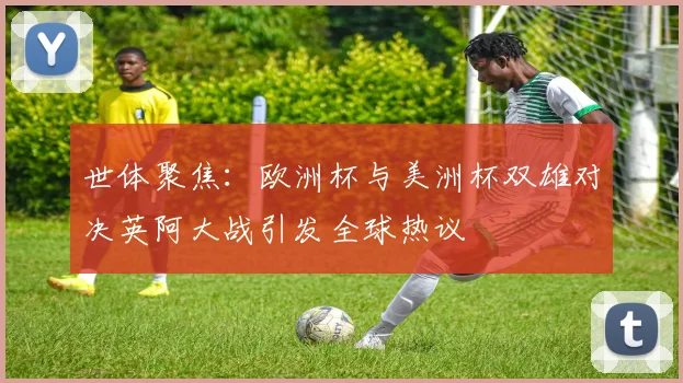 世体聚焦：欧洲杯与美洲杯双雄对决英阿大战引发全球热议