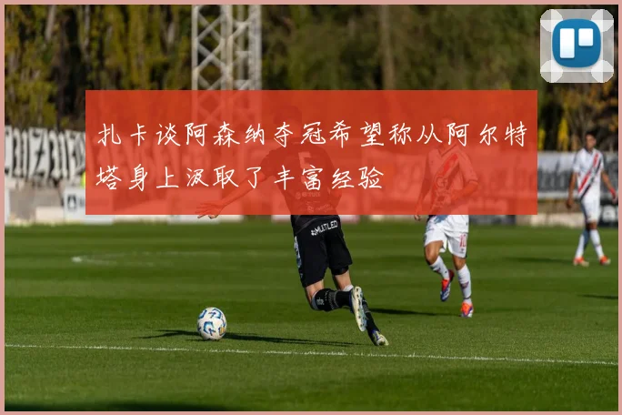 扎卡谈阿森纳夺冠希望称从阿尔特塔身上汲取了丰富经验