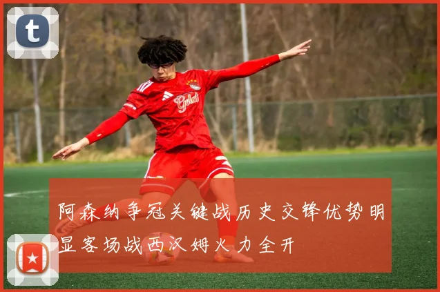 阿森纳争冠关键战历史交锋优势明显客场战西汉姆火力全开