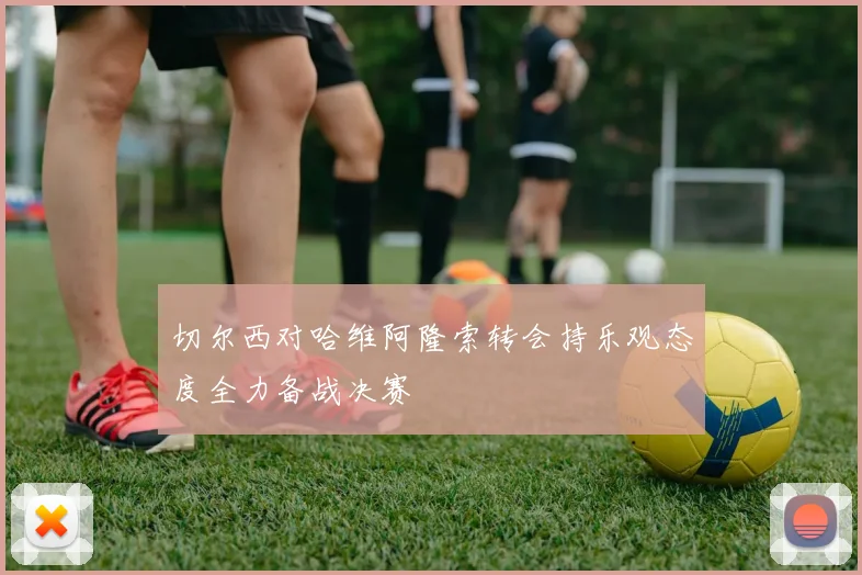 切尔西对哈维阿隆索转会持乐观态度全力备战决赛