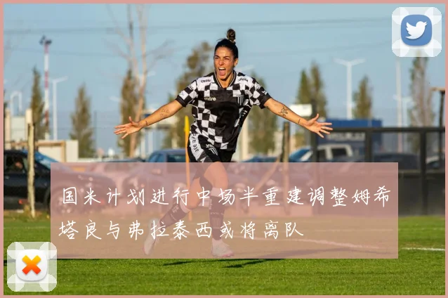 国米计划进行中场半重建调整姆希塔良与弗拉泰西或将离队