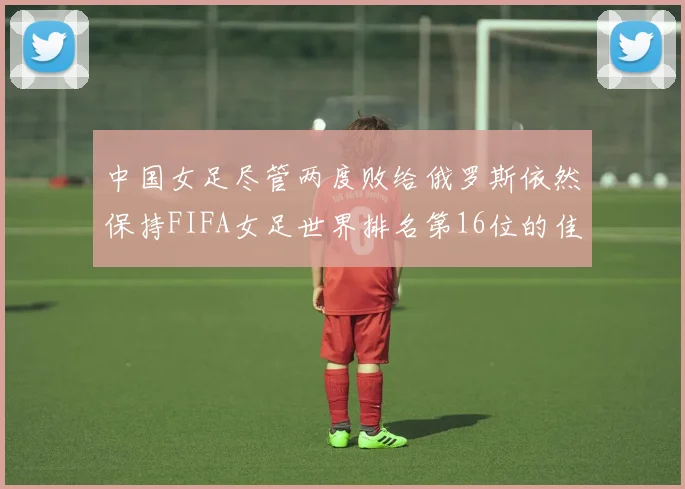 中国女足尽管两度败给俄罗斯依然保持FIFA女足世界排名第16位的佳绩