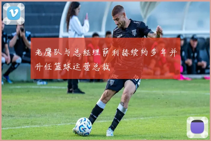 老鹰队与总经理萨利赫续约多年并升任篮球运营总裁