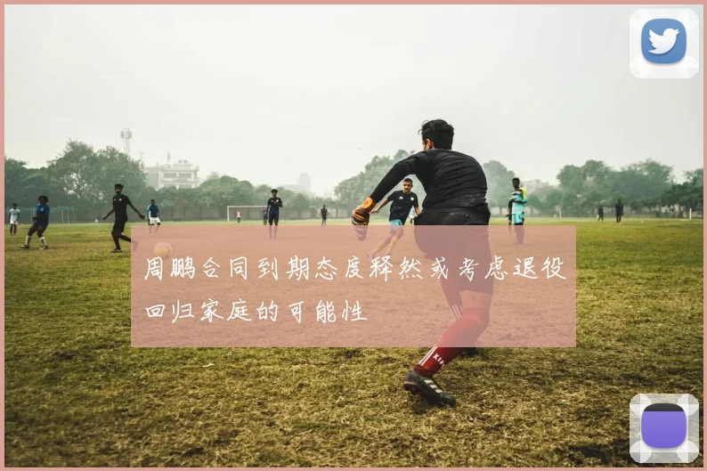 周鹏合同到期态度释然或考虑退役回归家庭的可能性