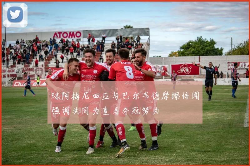 琼阿梅尼回应与巴尔韦德摩擦传闻强调共同为皇马夺冠努力