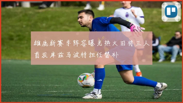 雄鹿新赛季阵容曝光热火旧将三人首发库兹马波特担任替补