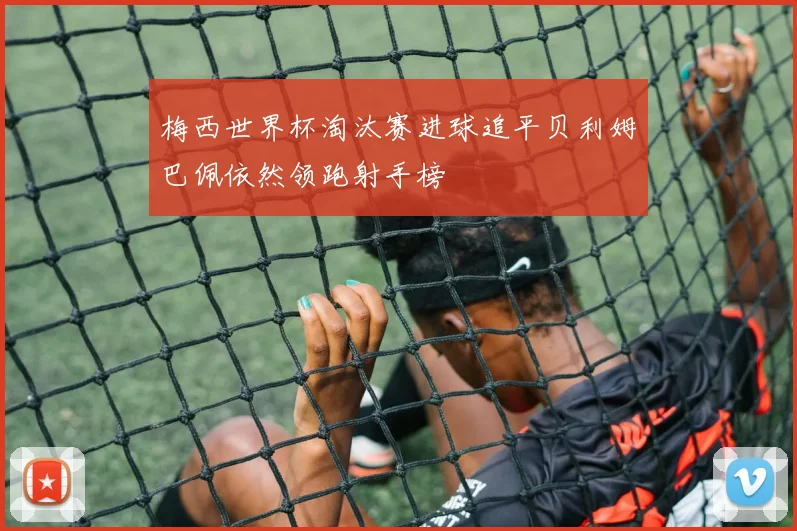 梅西世界杯淘汰赛进球追平贝利姆巴佩依然领跑射手榜
